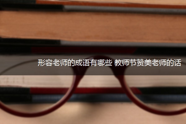 形容老师的成语有哪些 教师节赞美老师的话